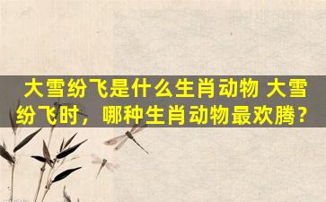 大雪纷飞是什么生肖动物 大雪纷飞时，哪种生肖动物最欢腾？
